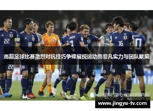 高超足球比赛激烈对抗技巧争锋展现运动员非凡实力与团队默契