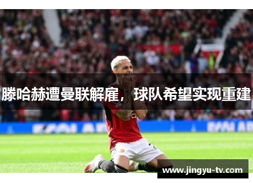 滕哈赫遭曼联解雇，球队希望实现重建