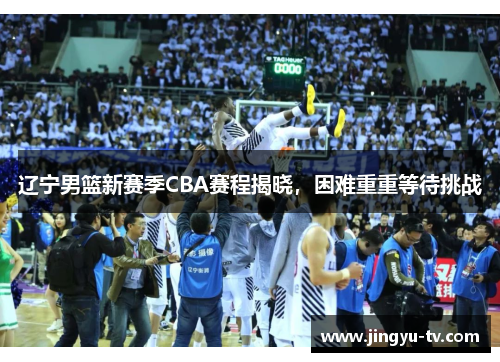 辽宁男篮新赛季CBA赛程揭晓，困难重重等待挑战